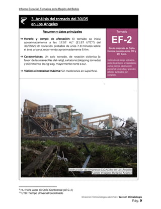 Informe Especial: Tornados en la Región del Biobío
 
3. Análisis del tornado del 30/05  
en Los Ángeles 
Resumen y datos principales 
 
➔ Horario y tiempo de afectación: ​El tornado se inicia                 
aproximadamente a las 17:57 HL (21:57 UTC ) del               9 10
30/05/2019. Duración probable de unos 7-8 minutos sobre               
el área urbana, recorriendo aproximadamente 5 Km. 
 
➔ Características: Un solo tornado, de rotación ciclónica (a               
favor de las manecillas del reloj), saltatorio (skipping tornado)                 
y movimiento en zig-zag, mayormente norte a sur. 
 
➔ Vientos e intensidad máxima: ​Sin mediciones en superficie. 
Tornado
EF-2
Escala mejorada de Fujita.
Vientos máximos entre 178 y
217 Km/h.
Vehículos de carga volcados,
autos levantados y trasladados
varios metros, destrucción
parcial de viviendas y grandes
árboles tumbados por
completo.
 
 
9
HL: Hora Local en Chile Continental (UTC-4)
10
UTC: Tiempo Universal Coordinado
​Dirección Meteorológica de Chile​ - Sección Climatología 
Pág.​ 9 
 