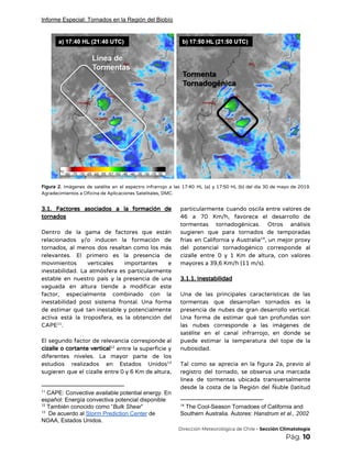 Informe Especial: Tornados en la Región del Biobío
 
Figura 2. Imágenes de satélite en el espectro infrarrojo a las 17:40 HL (a) y 17:50 HL (b) del día 30 de mayo de 2019.                                                 
Agradecimientos a Oficina de Aplicaciones Satelitales, DMC. 
 
3.1. Factores asociados a la formación de             
tornados 
 
Dentro de la gama de factores que están               
relacionados y/o inducen la formación de           
tornados, al menos dos resaltan como los más               
relevantes. El primero es la presencia de             
movimientos verticales importantes e       
inestabilidad. La atmósfera es particularmente         
estable en nuestro país y la presencia de una                 
vaguada en altura tiende a modificar este             
factor, especialmente combinado con la         
inestabilidad post sistema frontal. Una forma           
de estimar qué tan inestable y potencialmente             
activa está la troposfera, es la obtención del               
CAPE .  11
 
El segundo factor de relevancia corresponde al             
cizalle o cortante vertical entre la superficie y               12
diferentes niveles. La mayor parte de los             
estudios realizados en Estados Unidos         13
sugieren que el cizalle entre 0 y 6 Km de altura,                     
11
CAPE: Convective available potential energy. En
español: Energía convectiva potencial disponible
12
También conocido como “​Bulk Shear​”
13
De acuerdo al ​Storm Prediction Center​ de
NOAA, Estados Unidos.
particularmente cuando oscila entre valores de           
46 a 70 Km/h, favorece el desarrollo de               
tormentas tornadogénicas. Otros análisis       
sugieren que para tornados de temporadas           
frías en California y Australia , un mejor proxy               14
del potencial tornadogénico corresponde al         
cizalle entre 0 y 1 Km de altura, con valores                   
mayores a 39,6 Km/h (11 m/s). 
 
3.1.1. Inestabilidad 
 
Una de las principales características de las             
tormentas que desarrollan tornados es la           
presencia de nubes de gran desarrollo vertical.             
Una forma de estimar qué tan profundas son               
las nubes corresponde a las imágenes de             
satélite en el canal infrarrojo, en donde se               
puede estimar la temperatura del tope de la               
nubosidad. 
 
Tal como se aprecia en la figura 2a, previo al                   
registro del tornado, se observa una marcada             
línea de tormentas ubicada transversalmente         
desde la costa de la Región del Ñuble (latitud                 
14
The Cool-Season Tornadoes of California and
Southern Australia. Autores: ​Hanstrum et al., 2002
​Dirección Meteorológica de Chile​ - Sección Climatología 
Pág.​ 10 
 