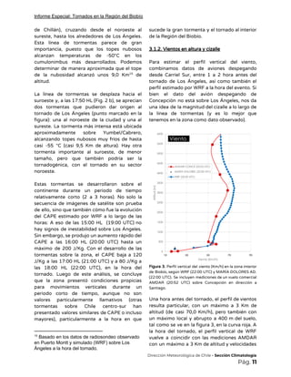 Informe Especial: Tornados en la Región del Biobío
de Chillán), cruzando desde el noroeste al             
sureste, hasta los alrededores de Los Ángeles.             
Esta línea de tormentas parece de gran             
importancia, puesto que los topes nubosos           
alcanzan temperaturas de -50°C en los           
cumulonimbus más desarrollados. Podemos       
determinar de manera aproximada que el tope             
de la nubosidad alcanzó unos 9,0 Km de               15
altitud.  
 
La línea de tormentas se desplaza hacia el               
suroeste y, a las 17:50 HL (Fig. 2 b), se aprecian                     
dos tormentas que pudieron dar origen al             
tornado de Los Ángeles (punto marcado en la               
figura): una al noroeste de la ciudad y una al                   
sureste. La tormenta más intensa está ubicada             
aproximadamente sobre Yumbel/Cabrero,     
alcanzando topes nubosos muy fríos de hasta             
casi -55 °C (casi 9,5 Km de altura). Hay otra                   
tormenta importante al suroeste, de menor           
tamaño, pero que también podría ser la             
tornadogénica, con el tornado en su sector             
noroeste. 
 
Estas tormentas se desarrollaron sobre el           
continente durante un periodo de tiempo           
relativamente corto (2 a 3 horas). No solo la                 
secuencia de imágenes de satélite son prueba             
de ello, sino que también cómo fue la evolución                 
del CAPE estimado por WRF a lo largo de las                   
horas: A eso de las 15:00 HL (19:00 UTC) no                   
hay signos de inestabilidad sobre Los Ángeles.             
Sin embargo, se produjo un aumento rápido del               
CAPE a las 16:00 HL (20:00 UTC) hasta un                 
máximo de 200 J/Kg. Con el desarrollo de las                 
tormentas sobre la zona, el CAPE baja a 120                 
J/Kg a las 17:00 HL (21:00 UTC) y a 80 J/Kg a                       
las 18:00 HL (22:00 UTC), en la hora del                 
tornado. Luego de este análisis, se concluye             
que la zona presentó condiciones propicias           
para movimientos verticales durante un         
periodo corto de tiempo, aunque no son             
valores particularmente llamativos (otras       
tormentas sobre Chile centro-sur han         
presentado valores similares de CAPE o incluso             
mayores), particularmente a la hora en que             
15
Basado en los datos de radiosondeo observado
en Puerto Montt y simulado (WRF) sobre Los
Ángeles a la hora del tornado.
sucede la gran tormenta y el tornado al interior                 
de la Región del Biobío. 
 
3.1.2. Vientos en altura y cizalle 
 
Para estimar el perfil vertical del viento,             
combinamos datos de aviones despegando         
desde Carriel Sur, entre 1 a 2 hora antes del                   
tornado de Los Ángeles, así como también el               
perfil estimado por WRF a la hora del evento. Si                   
bien el dato del avión despegando de             
Concepción no está sobre Los Ángeles, nos da               
una idea de la magnitud del cizalle a lo largo de                     
la línea de tormentas (y es lo mejor que                 
tenemos en la zona como dato observado). 
 
 
Figura 3. Perfil vertical del viento (Km/h) en la zona interior                     
de Biobío, según WRF (22:00 UTC) y MARÍA DOLORES AD.                   
(22:00 UTC). Se incluyen mediciones de un vuelo comercial                 
AMDAR (20:52 UTC) sobre Concepción en dirección a               
Santiago. 
 
Una hora antes del tornado, el perfil de vientos                 
resulta particular, con un máximo a 3 Km de                 
altitud (de casi 70,0 Km/h), pero también con               
un máximo local y abrupto a 400 m del suelo,                   
tal como se ve en la figura 3, en la curva roja. A                         
la hora del tornado, el perfil vertical de WRF                 
vuelve a coincidir con las mediciones AMDAR             
con un máximo a 3 Km de altitud y velocidades                   
​Dirección Meteorológica de Chile​ - Sección Climatología 
Pág.​ 11 
 