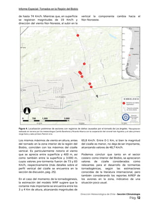 Informe Especial: Tornados en la Región del Biobío
de hasta 74 Km/h. Mientras que, en superficie               
se registran magnitudes de 19 Km/h y             
dirección del viento Nor-Noreste, al subir en la               
vertical la componente cambia hacia el           
Nor-Noroeste.  
 
 
Figura 4. Localización preliminar de sectores con registros de daños causados por el tornado de Los ángeles. ​*Recopilación                                   
realizada en terreno por los meteorólogos Camilo Barahona y Ricardo Abarca con la cooperación del coronel Iván Aguilera, y el cabo primero                                           
Jorge Soto y cabo primero Patrick Urra.  
 
Los mismos máximos de viento en altura, antes               
del tornado en la zona interior de la región del                   
Biobío, coinciden con los máximos del cizalle             
vertical. Es particularmente notorio el viento           
que se aprecia entre superficie y 400 m, así                 
como también entre la superficie y 3.000 m,               
cuyos valores pre-tormenta fueron de 73 y 83               
Km/h, respectivamente (más detalles sobre el           
perfil vertical del cizalle se encuentra en la               
sección de discusión, pág. 25). 
 
En el caso del momento de la tornadogénesis,               
la estimación del modelo WRF sugiere que la               
cortante más importante se encuentra entre los             
3 y 4 Km de altura, alcanzando magnitudes de                 
65,8 Km/h. Entre 0-1 Km, si bien la magnitud                 
del cizalle es menor, no deja de ser importante,                 
alcanzando valores de 48,7 Km/h. 
 
Podemos concluir que tanto en el sector             
costero como interior del Biobío, se apreciaron             
valores de cizalle considerados como         
relevantes para el desarrollo de tormentas           
tornadogénicas, según las estimaciones       
conocidas de la literatura internacional, pero           
también considerando los reportes AIREP de           
los aviones en la zona, indicativo de una               
situación poco usual. 
​Dirección Meteorológica de Chile​ - Sección Climatología 
Pág.​ 12 
 
