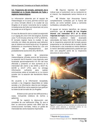 Informe Especial: Tornados en la Región del Biobío
3.2. Trayectoria del tornado, estimación de la             
intensidad en la Escala Mejorada de Fujita y               
registros meteorológicos 
 
La información obtenida por el equipo de             
meteorólogos en la zona, permite concluir que             
un único tornado afectó a la ciudad de Los                 
Ángeles en el sector nororiente de la ciudad (                 
inmediaciones de Calle Las Industrias), tal como             
se puede ver en la figura 4.  
 
El área de afectación de la ciudad correspondió               
a un zigzag de unos 5 km de longitud, durante                   
unos 7 a 8 minutos entre las 17:57 y 18:04 HL.                     
El tornado ingresó hacia la ciudad, lo que               
coincide con relato de personas que indicaron             
que el sistema se movió hacia el sur. En general                   
predomina un movimiento Norte-Sur, con una           
velocidad de desplazamiento que       
probablemente oscila entre 30 y 40 Km/h. 
 
No hubo registros de estaciones         
meteorológicas oficiales acerca del fenómeno.         
La estación de El Huertón, Liceo Agrícola, está               
localizada aproximadamente 4-5 Km del área           
afectada y presentó un leve aumento en la               
intensidad del viento a las 18:00 y 18:27 HL                 
(22:00 y 22:27 UTC), pero no entrega             
información suficiente para realizar       
conclusiones sobre el tornado en sí. Lo mismo               
sucede con la estación del Aeródromo María             
Dolores. 
 
De acuerdo a la información recopilada,           
sumado a las imágenes disponibles en redes             
sociales y la información descrita por testigos,             
se pudo identificar varios aspectos que grafican             
la violencia del tornado de Los Ángeles:  
 
i) ​Destrucción parcial de edificaciones y           
casas, incluyendo voladura de techos y           
galpones. 
ii) ​Se registró la destrucción casi           
completa de una edificación (Pág. 5), que si               
bien su estructura parece más débil que las               
construcciones normales, indica un grado de           
intensidad de viento bastante importante. 
iii) ​Algunos reportes de medios         16
indican que un automóvil, con su conductor en               
el interior, fue desplazado varios metros en el               
aire.  
iv) ​Árboles tipo Araucarias fueron         
completamente tumbadas por la fuerza del           
viento, así como también autos y camiones             
tumbados y volcados (Fig. 5). 
 
El equipo en terreno identificó, de manera             
preliminar, que ​el tornado de Los Ángeles             
alcanzó una intensidad EF-2 en la escala             
mejorada de Fujita​. Esto implica que los vientos               
máximos pudieron haber alcanzado       
velocidades de hasta 218 Km/h. Buena parte             
de la trayectoria potencial del tornado parece             
presentarse en las afueras de la ciudad, donde               
la afectación a las viviendas es menor debido a                 
la menor densidad poblacional y podría ser que               
solo una pequeña parte de su trayectoria             
estuviera en zona urbana. 
 
 
Figura 5. Fotografías de Redes Sociales de la afectación del                   
tornado sobre vehículos y alumbrado público en Los               
Ángeles (30/05/2019). Fuente: Radio Biobío. 
16
Reporte de ​Radio Biobío
​Dirección Meteorológica de Chile​ - Sección Climatología 
Pág.​ 13 
 