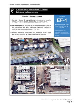 Informe Especial: Tornados en la Región del Biobío
 
4. Análisis del tornado del 31/05 en 
Talcahuano/Concepción 
Resumen y datos principales 
 
➔ Horario y tiempo de afectación: ​Aproximadamente entre las               
14:00 y 14:15 HL (18:00 y 18:15 UTC), del 31/05/2019. 
 
➔ Características: Un tornado, de rotación ciclónica (a favor de                 
las manecillas del reloj), saltatorio (skipping tornado) y               
multivórtice. Recorrido cercano a 17,7 Km. 
 
➔ Vientos máximos observados: ​En INPESCA, hasta 101,5             
Km/h. En Carriel Sur, 91,5 Km/h a 400 m del tornado. 
Tornado
EF-1
Escala mejorada de Fujita.
Vientos máximos entre 138 y
177 Km/h.
Daños a viviendas con
voladura de techos, árboles
tumbados y desplazamiento de
vehículos.
 
 
​Dirección Meteorológica de Chile​ - Sección Climatología 
Pág.​ 15 
 