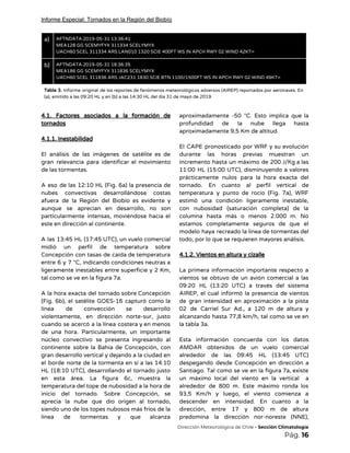 Informe Especial: Tornados en la Región del Biobío
a)  AFTNDATA 2019-05-31 13:36:41 
MEA128 GG SCEMYFYX 311334 SCELYMYX 
UACH60 SCEL 311334 ARS LAN010 1320 SCIE 400FT WS IN APCH RWY 02 WIND 42KT= 
b)  AFTNDATA 2019-05-31 18:36:35 
MEA186 GG SCEMYFYX 311836 SCELYMYX 
UACH60 SCEL 311836 ARS JAC231 1830 SCIE BTN 1100/1500FT WS IN APCH RWY 02 WIND 49KT= 
Tabla 3. ​Informe original de los reportes de fenómenos meteorológicos adversos (AIREP) reportados por aeronaves. En                               
(a), emitido a las 09:20 HL y en (b) a las 14:30 HL del día 31 de mayo de 2019. 
 
4.1. Factores asociados a la formación de             
tornados 
 
4.1.1. Inestabilidad 
 
El análisis de las imágenes de satélite es de                 
gran relevancia para identificar el movimiento           
de las tormentas. 
 
A eso de las 12:10 HL (Fig. 6a) la presencia de                     
nubes convectivas desarrollándose costas       
afuera de la Región del Biobío es evidente y                 
aunque se aprecian en desarrollo, no son             
particularmente intensas, moviéndose hacia el         
este en dirección al continente. 
 
A las 13:45 HL (17:45 UTC), un vuelo comercial                 
midió un perfil de temperatura sobre           
Concepción con tasas de caída de temperatura             
entre 6 y 7 °C, indicando condiciones neutras a                 
ligeramente inestables entre superficie y 2 Km,             
tal como se ve en la figura 7a. 
 
A la hora exacta del tornado sobre Concepción               
(Fig. 6b), el satélite GOES-16 capturó como la               
línea de convección se desarrolló         
violentamente, en dirección norte-sur, justo         
cuando se acercó a la línea costera y en menos                   
de una hora. Particularmente, un importante           
núcleo convectivo se presenta ingresando al           
continente sobre la Bahía de Concepción, con             
gran desarrollo vertical y dejando a la ciudad en                 
el borde norte de la tormenta en sí a las 14:10                     
HL (18:10 UTC), desarrollando el tornado justo             
en esta área. La figura 6c, muestra la               
temperatura del tope de nubosidad a la hora de                 
inicio del tornado. Sobre Concepción, se           
aprecia la nube que dio origen al tornado,               
siendo uno de los topes nubosos más fríos de la                   
línea de tormentas y que alcanza           
aproximadamente -50 °C. Esto implica que la             
profundidad de la nube llega hasta           
aproximadamente 9,5 Km de altitud.  
 
El CAPE pronosticado por WRF y su evolución               
durante las horas previas muestran un           
incremento hasta un máximo de 200 J/Kg a las                 
11:00 HL (15:00 UTC), disminuyendo a valores             
prácticamente nulos para la hora exacta del             
tornado. En cuanto al perfil vertical de             
temperatura y punto de rocío (Fig. 7a), WRF               
estimó una condición ligeramente inestable,         
con nubosidad (saturación completa) de la           
columna hasta más o menos 2.000 m. No               
estamos completamente seguros de que el           
modelo haya recreado la línea de tormentas del               
todo, por lo que se requieren mayores análisis. 
 
4.1.2. Vientos en altura y cizalle 
 
La primera información importante respecto a           
vientos se obtuvo de un avión comercial a las                 
09:20 HL (13:20 UTC) a través del sistema               
AIREP, el cual informó la presencia de vientos               
de gran intensidad en aproximación a la pista               
02 de Carriel Sur Ad., a 120 m de altura y                     
alcanzando hasta 77,8 km/h, tal como se ve en                 
la tabla 3a. 
 
Esta información concuerda con los datos           
AMDAR obtenidos de un vuelo comercial           
alrededor de las 09:45 HL (13:45 UTC)             
despegando desde Concepción en dirección a           
Santiago. Tal como se ve en la figura 7a, existe                   
un máximo local del viento en la vertical a                 
alrededor de 800 m. Este máximo ronda los               
93,5 Km/h y luego, el viento comienza a               
descender en intensidad. En cuanto a la             
dirección, entre 17 y 800 m de altura               
predomina la dirección nor-noreste (NNE),         
​Dirección Meteorológica de Chile​ - Sección Climatología 
Pág.​ 16 
 