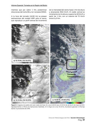 Informe Especial: Tornados en la Región del Biobío
mientras que por sobre 1 Km, predominan             
direcciones del norte (N) y nor-noroeste (NNO). 
 
A la hora del tornado (14:00 HL) se poseen                 
estimaciones del modelo WRF para el viento,             
que reproduce un perfil vertical de incremento             
de la intensidad del viento hasta 1 Km de altura                   
y alcanzando 90,8 Km/h. El cizalle vertical se               
incrementa con la altura y supera los 50 Km/h a                   
partir de 1 Km, con un máximo de 72 Km/h                   
entre 0 y 5 Km. 
 
 
Figura 6. Imágenes de satélite del canal visible del Goes-16, a las 12:20 HL (a) y 14:10 HL (b), del día 31 de mayo de 2019.                                                   
Agradecimientos a Oficina de Aplicaciones Satelitales. En la figura (c) a las 14:10 HL, el producto geocolor e infrarrojo                                     
banda 13 proveniente de CIIRA. 
 
 
 
​Dirección Meteorológica de Chile​ - Sección Climatología 
Pág.​ 17 
 