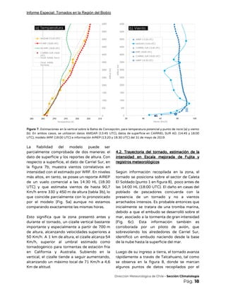 Informe Especial: Tornados en la Región del Biobío
 
Figura 7. Estimaciones en la vertical sobre la Bahía de Concepción, para temperatura potencial y punto de rocío (a) y viento                                         
(b). En ambos casos, se utilizaron datos AMDAR (13:45 UTC), datos de superficie en CARRIEL SUR AD. (14:45 y 18:00                                       
UTC), modelo WRF (18:00 UTC) e información AIREP (13:20 y 18:30 UTC) del 31 de mayo de 2019. 
 
La fiabilidad del modelo puede ser           
parcialmente comprobada de dos maneras: el           
dato de superficie y los reportes de altura. Con                 
respecto a superficie, el dato de Carriel Sur, en                 
la figura 7b, muestra vientos correlativos en             
intensidad con el estimado por WRF. En niveles               
más altos, en tanto, se posee un reporte AIREP                 
de un vuelo comercial a las 14:30 HL (18:30                 
UTC) y que estimaba vientos de hasta 90,7               
Km/h entre 330 y 450 m de altura (tabla 3b), lo                     
que coincide parcialmente con lo pronosticado           
por el modelo (Fig. 5a) aunque no estamos               
comparando exactamente las mismas horas.  
 
Esto significa que la zona presentó antes y               
durante el tornado, un cizalle vertical bastante             
importante y especialmente a partir de 700 m               
de altura, alcanzando velocidades superiores a           
50 Km/h. A 1 km de altura, el cizalle alcanza 54                     
Km/h, superior al umbral estimado como           
tornadogénico para tormentas de estación fría           
en California y Australia. Subiendo en la             
vertical, el cizalle tiende a seguir aumentando,             
alcanzando un máximo local de 71 Km/h a 4,6                 
Km de altitud.  
 
4.2. Trayectoria del tornado, estimación de la             
intensidad en Escala mejorada de Fujita y             
registros meteorológicos 
 
Según información recopilada en la zona, el             
tornado se posiciona sobre el sector de Caleta               
El Soldado (punto 1 en figura 8), poco antes de                   
las 14:00 HL (18:00 UTC). El daño en casas del                   
poblado de pescadores concuerda con la           
presencia de un tornado y no a vientos               
arrachados intensos. Es probable entonces que           
inicialmente se tratara de una tromba marina,             
debido a que el embudo se desarrolló sobre el                 
mar, asociado a la tormenta de gran intensidad               
(Fig. 6c). Esta información también es           
corroborada por un piloto de avión, que             
sobrevolando los alrededores de Carriel Sur,           
identificó un embudo naciendo desde la base             
de la nube hasta la superficie del mar. 
 
Luego de su ingreso a tierra, el tornado avanza                 
rápidamente a través de Talcahuano, tal como             
se observa en la figura 8, donde se marcan                 
algunos puntos de datos recopilados por el             
​Dirección Meteorológica de Chile​ - Sección Climatología 
Pág.​ 18 
 