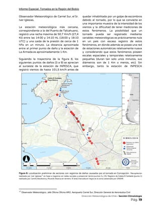 Informe Especial: Tornados en la Región del Biobío
Observador Meteorológico de Carriel Sur, el Sr.             
Iver Iglesias.  
 
La estación meteorológica más cercana,         
correspondiente a la del Puerto de Talcahuano,             
registró una racha máxima de 50,7 Km/h (27,4               
Kt) entre las 14:00 y 14:10 HL (18:00 y 18:10                   
UTC) y una caída de la presión de cerca de 1                     
hPa en un minuto. La distancia aproximada             
entre el primer punto de daño y la estación de                   
La Armada es aproximadamente 1 Km.  
 
Siguiendo la trayectoria de la figura 8, los               
siguientes puntos de daños (3 a 9) se aprecian                 
al suroeste de la estación de INPESCA, que               
registró vientos de hasta 101,5 km/h antes de               
quedar inhabilitada por un golpe de escombros             
debido al tornado, por lo que se convierte en                 
una importante muestra de la intensidad de los               
vientos y la dificultad de tener mediciones de               
estos fenómenos. La posibilidad que un           
tornado pueda ser registrado mediante         
variables meteorológicas es prácticamente nula         
en un país con escaso registro de estos               
fenómenos, en donde además se posee una red               
de estaciones automáticas relativamente nueva         
y considerando que estos fenómenos poseen           
escalas espaciales y temporales relativamente         
pequeñas (duran tan solo unos minutos, sus             
diámetros son de 1 Km o menos, etc). Sin                 
embargo, tanto la estación de INPESCA           
comooo 
 
Figura 8. Localización preliminar de sectores con registros de daños causados por el tornado en Concepción. ​*Recopilación                                 
realizada por Iver Iglesias en base a registros en redes sociales y presencial (entre puntos 2 y 15). Registro de Caleta El Soldado (punto 1)                                                 17
realizado por Camilo Barahona y Ricardo Abarca en terreno. El área marcada en negro es la zona catastrada por ONEMI. 
17
​Observador Meteorológico, Jefe Oficina Oficina ARO, Aeropuerto Carriel Sur, Dirección General de Aeronáutica Civil
​Dirección Meteorológica de Chile​ - Sección Climatología 
Pág.​ 19 
 