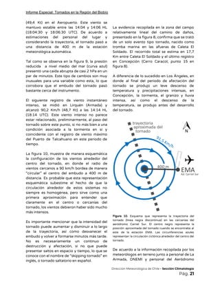 Informe Especial: Tornados en la Región del Biobío
(49,4 Kt) en el Aeropuerto. Este viento se               
mantuvo estable entre las 14:04 y 14:06 HL               
(18:04:30 y 18:06:30 UTC). De acuerdo a             
estimaciones del personal del lugar y           
considerando la trayectoria, el tornado pasó a             
una distancia de 400 m de la estación               
meteorológica automática. 
 
Tal como se observa en la figura 9, la presión                   
reducida a nivel medio del mar (curva azul)               
presentó una caída abrupta de casi 2 hPa en un                   
par de minutos. Este tipo de cambios son muy                 
inusuales para una variable como esta, lo que               
corrobora que el embudo del tornado pasó             
bastante cerca del instrumento.  
 
El siguiente registro de viento instantáneo           
intenso, se midió en Lirquén (Armada) y             
alcanzó 90,2 Km/h (48,7 Kt) a las 14:14 HL                 
(18:14 UTC). Este viento intenso no parece             
estar relacionado, preliminarmente, al paso del           
tornado sobre este punto, si no más bien a una                   
condición asociada a la tormenta en sí y               
coincidente con el registro de viento máximo             
del Puerto de Talcahuano en este periodo de               
tiempo.  
 
La figura 10, muestra de manera esquemática             
la configuración de los vientos alrededor del             
centro del tornado, en donde el radio de               
vientos cercanos a 90 km/h bordea de manera               
“circular” el centro del embudo a 400 m de                 
distancia. Es probable que esta representación           
esquemática subestime el hecho de que la             
circulación alrededor de estos sistemas no           
siempre es homogénea, pero sirve como una             
primera aproximación para entender que         
claramente en el centro o cercanías del             
tornado, los vientos debieron haber sido mucho             
más intensos. 
 
Es importante mencionar que la intensidad del             
tornado puede aumentar y disminuir a lo largo               
de la trayectoria, así como desvanecer el             
embudo y volver a formarse minutos más tarde.               
No es necesariamente un continuo de           
destrucción y afectación, si no que puede             
presentar saltos en espacio y tiempo, lo que se                 
conoce con el nombre de “skipping tornado” en               
inglés, o tornado saltatorio en español.  
 
La evidencia recopilada en la zona del campo               
relativamente lineal del camino de daños,           
presentado en la figura 8, confirma que se trató                 
de un solo evento tipo tornado, nacido como               
tromba marina en las afueras de Caleta El               
Soldado. El recorrido total se estima en 17,7               
Km entre Caleta El Soldado y el último registro                 
en Concepción (Cerro Caracol, punto 15 en             
figura 8). 
 
A diferencia de lo sucedido en Los Ángeles, en                 
donde al final del periodo de afectación del               
tornado se produjo un leve descenso de             
temperatura y precipitaciones intensas, en         
Concepción, la tormenta, el granizo y lluvia             
intensa, así como el descenso de la             
temperatura, se produjo antes del desarrollo           
del tornado. 
 
 
Figura 10. Esquema que representa la trayectoria del               
tornado (línea negra discontinua) en las cercanías del               
aeródromo Carriel Sur. El centro negro representa la               
posición aproximada del tornado cuando se encontraba al               
este de la estación EMA. Las circunferencias azules               
representan la circulación ciclónica alrededor del centro del               
tornado. 
 
De acuerdo a la información recopilada por los               
meteorólogos en terreno junto a personal de La               
Armada, ONEMI y personal del Aeródromo           
​Dirección Meteorológica de Chile​ - Sección Climatología 
Pág.​ 21 
 