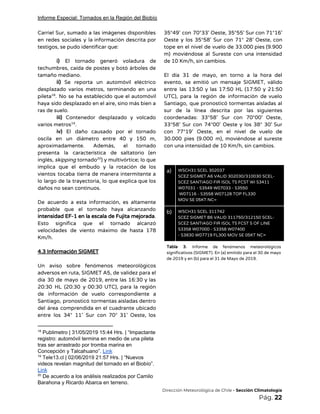 Informe Especial: Tornados en la Región del Biobío
Carriel Sur, sumado a las imágenes disponibles             
en redes sociales y la información descrita por               
testigos, se pudo identificar que: 
 
i) ​El tornado generó voladura de           
techumbres, caída de postes y botó árboles de               
tamaño mediano. 
ii) ​Se reporta un automóvil eléctrico           
desplazado varios metros, terminando en una           
pileta . No se ha establecido que el automóvil               18
haya sido desplazado en el aire, sino más bien a                   
ras de suelo. 
iii) ​Contenedor desplazado y volcado         
varios metros . 19
iv) ​El daño causado por el tornado             
oscila en un diámetro entre 40 y 150 m,                 
aproximadamente. Además, el tornado       
presenta la característica de saltatorio (en           
inglés, ​skipping ​tornado ) y multivórtice; lo que             20
implica que el embudo y la rotación de los                 
vientos tocaba tierra de manera intermitente a             
lo largo de la trayectoria, lo que explica que los                   
daños no sean continuos. 
 
De acuerdo a esta información, es altamente             
probable que el tornado haya alcanzando           
intensidad EF-1 en la escala de Fujita mejorada​.               
Esto significa que el tornado alcanzó           
velocidades de viento máximo de hasta 178             
Km/h. 
 
4.3 Información SIGMET 
 
Un aviso sobre fenómenos meteorológicos         
adversos en ruta, SIGMET A5, de validez para el                 
día 30 de mayo de 2019, entre las 16:30 y las                     
20:30 HL (20:30 y 00:30 UTC), para la región                 
de información de vuelo correspondiente a           
Santiago, pronosticó tormentas aisladas dentro         
del área comprendida en el cuadrante ubicado             
entre los 34° 11’ Sur con 70° 31’ Oeste, los                   
18
Publimetro | 31/05/2019 15:44 Hrs. | “Impactante
registro: automóvil termina en medio de una pileta
tras ser arrastrado por tromba marina en
Concepción y Talcahuano”. ​Link
19
Tele13.cl | 02/06/2019 21:57 Hrs. | “Nuevos
videos revelan magnitud del tornado en el Biobío”.
Link
20
De acuerdo a los análisis realizados por Camilo
Barahona y Ricardo Abarca en terreno.
35°49’ con 70°33’ Oeste, 35°55’ Sur con 71°16’               
Oeste y los 35°58’ Sur con 71° 28’ Oeste, con                   
tope en el nivel de vuelo de 33.000 pies (9.900                   
m) moviéndose al Sureste con una intensidad             
de 10 Km/h, sin cambios. 
 
El día 31 de mayo, en torno a la hora del                     
evento, se emitió un mensaje SIGMET, válido             
entre las 13:50 y las 17:50 HL (17:50 y 21:50                   
UTC), para la región de información de vuelo               
Santiago, que pronosticó tormentas aisladas al           
sur de la línea descrita por las siguientes               
coordenadas: 33°58’ Sur con 70°00’ Oeste,           
33°58’ Sur con 74°00’ Oeste y los 38° 30’ Sur                   
con 77°19’ Oeste, en el nivel de vuelo de                 
30.000 pies (9.000 m), moviéndose al sureste             
con una intensidad de 10 Km/h, sin cambios. 
 
 
a)  WSCH31 SCEL 302037 
SCEZ SIGMET A6 VALID 302030/310030 SCEL- 
SCEZ SANTIAGO FIR ISOL TS FCST WI S3411 
W07031 - S3549 W07033 - S3550 
W07116 - S3558 W07128 TOP FL330 
MOV SE 05KT NC= 
b)  WSCH31 SCEL 311742 
SCEZ SIGMET B6 VALID 311750/312150 SCEL- 
SCEZ SANTIAGO FIR ISOL TS FCST S OF LINE 
S3358 W07000 - S3358 W07400 
- S3830 W07719 FL300 MOV SE 05KT NC= 
Tabla 3. ​Informe de fenómenos meteorológicos           
significativos (SIGMET). En (a) emitido para el 30 de mayo                   
de 2019 y en (b) para el 31 de Mayo de 2019. 
 
 
 
 
 
 
 
 
​Dirección Meteorológica de Chile​ - Sección Climatología 
Pág.​ 22 
 
