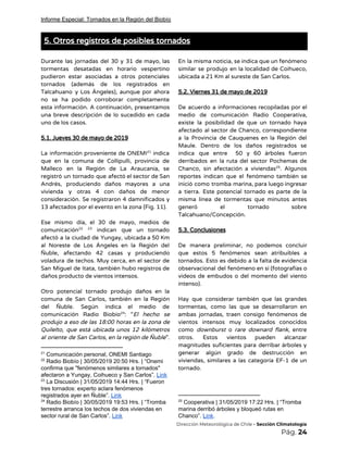 Informe Especial: Tornados en la Región del Biobío
5. Otros registros de posibles tornados 
 
Durante las jornadas del 30 y 31 de mayo, las                   
tormentas desatadas en horario vespertino         
pudieron estar asociadas a otros potenciales           
tornados (además de los registrados en           
Talcahuano y Los Ángeles), aunque por ahora             
no se ha podido corroborar completamente           
esta información. A continuación, presentamos         
una breve descripción de lo sucedido en cada               
uno de los casos. 
 
5.1. Jueves 30 de mayo de 2019 
 
La información proveniente de ONEMI indica           21
que en la comuna de Collipulli, provincia de               
Malleco en la Región de La Araucanía, se               
registró un tornado que afectó el sector de San                 
Andrés, produciendo daños mayores a una           
vivienda y otras 4 con daños de menor               
consideración. Se registraron 4 damnificados y           
13 afectados por el evento en la zona (Fig. 11).  
 
Ese mismo día, el 30 de mayo, medios de                 
comunicación indican que un tornado           22 23
afectó a la ciudad de Yungay, ubicada a 50 Km                   
al Noreste de Los Ángeles en la Región del                 
Ñuble, afectando 42 casas y produciendo           
voladura de techos. Muy cerca, en el sector de                 
San Miguel de Itata, también hubo registros de               
daños producto de vientos intensos. 
 
Otro potencial tornado produjo daños en la             
comuna de San Carlos, también en la Región               
del Ñuble. Según indica el medio de             
comunicación Radio Biobío : “​El hecho se           24
produjo a eso de las 18:00 horas en la zona de                     
Quilelto, que está ubicada unos 12 kilómetros             
al oriente de San Carlos, en la región de Ñuble​”.                   
21
Comunicación personal, ONEMI Santiago
22
Radio Biobío | 30/05/2019 20:50 Hrs. | “Onemi
confirma que "fenómenos similares a tornados"
afectaron a Yungay, Coihueco y San Carlos”. ​Link
23
La Discusión | 31/05/2019 14:44 Hrs. | “Fueron
tres tornados: experto aclara fenómenos
registrados ayer en Ñuble”. ​Link
24
Radio Biobío | 30/05/2019 19:53 Hrs. | “Tromba
terrestre arranca los techos de dos viviendas en
sector rural de San Carlos”. ​Link
En la misma noticia, se indica que un fenómeno                 
similar se produjo en la localidad de Coihueco,               
ubicada a 21 Km al sureste de San Carlos.  
 
5.2. Viernes 31 de mayo de 2019 
 
De acuerdo a informaciones recopiladas por el             
medio de comunicación Radio Cooperativa,         
existe la posibilidad de que un tornado haya               
afectado al sector de Chanco, correspondiente           
a la Provincia de Cauquenes en la Región del                 
Maule. Dentro de los daños registrados se             
indica que entre 50 y 60 árboles fueron               
derribados en la ruta del sector Pochemas de               
Chanco, sin afectación a viviendas . Algunos           25
reportes indican que el fenómeno también se             
inició como tromba marina, para luego ingresar             
a tierra. Este potencial tornado es parte de la                 
misma línea de tormentas que minutos antes             
generó el tornado sobre       
Talcahuano/Concepción. 
 
5.3. Conclusiones 
 
De manera preliminar, no podemos concluir           
que estos 5 fenómenos sean atribuibles a             
tornados. Esto es debido a la falta de evidencia                 
observacional del fenómeno en sí (fotografías o             
videos de embudos o del momento del viento               
intenso). 
 
Hay que considerar también que las grandes             
tormentas, como las que se desarrollaron en             
ambas jornadas, traen consigo fenómenos de           
vientos intensos muy localizados conocidos         
como ​downburst o ​rare downard flank​, entre             
otros. Estos vientos pueden alcanzar         
magnitudes suficientes para derribar árboles y           
generar algún grado de destrucción en           
viviendas, similares a las categoría EF-1 de un               
tornado. 
25
Cooperativa | 31/05/2019 17:22 Hrs. | “Tromba
marina derribó árboles y bloqueó rutas en
Chanco”. ​Link​.
​Dirección Meteorológica de Chile​ - Sección Climatología 
Pág.​ 24 
 