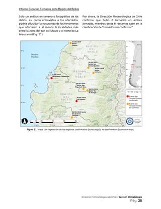 Informe Especial: Tornados en la Región del Biobío
Solo un análisis en terreno o fotográfico de los                 
daños, así como entrevistas a los afectados,             
podría dilucidar la naturaleza de los fenómenos             
que afectaron a al menos 6 localidades más               
entre la zona del sur del Maule y el norte de La                       
Araucanía (Fig. 11).  
Por ahora, la Dirección Meteorológica de Chile             
confirma que hubo 2 tornados en ambas             
jornadas, mientras estos 6 restantes caen en la               
clasificación de “tornados sin confirmar”. 
 
 
Figura 11.​ Mapa con la posición de los registros confirmados (punto rojo) y no confirmados (punto naranjo). 
 
 
 
 
 
 
 
 
 
 
 
 
 
 
 
 
 
 
 
 
 
​Dirección Meteorológica de Chile​ - Sección Climatología 
Pág.​ 25 
 