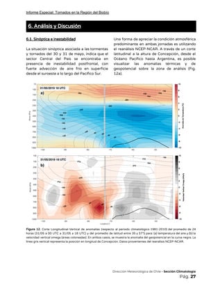 Informe Especial: Tornados en la Región del Biobío
6. Análisis y Discusión 
 
6.1. Sinóptica e inestabilidad 
 
La situación sinóptica asociada a las tormentas             
y tornados del 30 y 31 de mayo, indica que el                     
sector Central del País se encontraba en             
presencia de inestabilidad postfrontal, con         
fuerte advección de aire frío en superficie             
desde el suroeste a lo largo del Pacífico Sur.   
Una forma de apreciar la condición atmosférica             
predominante en ambas jornadas es utilizando           
el reanálisis NCEP-NCAR. A través de un corte               
latitudinal a la altura de Concepción, desde el               
Océano Pacífico hasta Argentina, es posible           
visualizar las anomalías térmicas y de           
geopotencial sobre la zona de análisis (Fig.             
12a). 
 
 
Figura 12. Corte Longitudinal-Vertical de anomalías (respecto al periodo climatológico 1981-2010) del promedio de 24                             
horas (31/05 a 00 UTC a 31/05 a 18 UTC) y del promedio de latitud entre 35 y 37°S para: (a) temperatura del aire y (b) la                                                     
velocidad vertical omega (áreas coloreadas). En ambos casos, se muestra la anomalía del geopotencial en la curva negra. La                                     
línea gris vertical representa la posición en longitud de Concepción. Datos provenientes del reanálisis NCEP-NCAR. 
 
 
 
 
 
 
 
​Dirección Meteorológica de Chile​ - Sección Climatología 
Pág.​ 27 
 