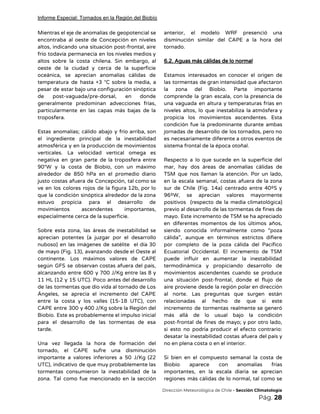 Informe Especial: Tornados en la Región del Biobío
Mientras el eje de anomalías de geopotencial se               
encontraba al oeste de Concepción en niveles             
altos, indicando una situación post-frontal, aire           
frío todavía permanecía en los niveles medios y               
altos sobre la costa chilena. Sin embargo, al               
oeste de la ciudad y cerca de la superficie                 
oceánica, se aprecian anomalías cálidas de           
temperatura de hasta +3 °C sobre la media, a                 
pesar de estar bajo una configuración sinóptica             
de post-vaguada/pre-dorsal, en donde       
generalmente predominan advecciones frías,       
particularmente en las capas más bajas de la               
troposfera. 
 
Estas anomalías; cálido abajo y frío arriba, son               
el ingrediente principal de la inestabilidad           
atmosférica y en la producción de movimientos             
verticales. La velocidad vertical omega es           
negativa en gran parte de la troposfera entre               
90°W y la costa de Biobío, con un máximo                 
alrededor de 850 hPa en el promedio diario               
justo costas afuera de Concepción, tal como se               
ve en los colores rojos de la figura 12b, por lo                     
que la condición sinóptica alrededor de la zona               
estuvo propicia para el desarrollo de           
movimientos ascendentes importantes,     
especialmente cerca de la superficie. 
 
Sobre esta zona, las áreas de inestabilidad se               
aprecian potentes (a juzgar por el desarrollo             
nuboso) en las imágenes de satélite el día 30                 
de mayo (Fig. 13), avanzando desde el Oeste al                 
continente. Los máximos valores de CAPE           
según GFS se observan costas afuera del país,               
alcanzando entre 600 y 700 J/Kg entre las 8 y                   
11 HL (12 y 15 UTC). Poco antes del desarrollo                   
de las tormentas que dio vida al tornado de Los                   
Ángeles, se aprecia el incremento del CAPE             
entre la costa y los valles (15-18 UTC), con                 
CAPE entre 300 y 400 J/Kg sobre la Región del                   
Biobío. Este es probablemente el impulso inicial             
para el desarrollo de las tormentas de esa               
tarde.  
 
Una vez llegada la hora de formación del               
tornado, el CAPE sufre una disminución           
importante a valores inferiores a 50 J/Kg (22               
UTC), indicativo de que muy probablemente las             
tormentas consumieron la inestabilidad de la           
zona. Tal como fue mencionado en la sección               
anterior, el modelo WRF presenció una           
disminución similar del CAPE a la hora del               
tornado. 
 
6.2. Aguas más cálidas de lo normal 
 
Estamos interesados en conocer el origen de             
las tormentas de gran intensidad que afectaron             
la zona del Biobío. Parte importante           
comprende la gran escala, con la presencia de               
una vaguada en altura y temperaturas frías en               
niveles altos, lo que inestabiliza la atmósfera y               
propicia los movimientos ascendentes. Esta         
condición fue la predominante durante ambas           
jornadas de desarrollo de los tornados, pero no               
es necesariamente diferente a otros eventos de             
sistema frontal de la época otoñal. 
 
Respecto a lo que sucede en la superficie del                 
mar, hay dos áreas de anomalías cálidas de               
TSM que nos llaman la atención. Por un lado,                 
en la escala semanal, costas afuera de la zona                 
sur de Chile (Fig. 14a) centrado entre 40ºS y                 
96ºW, se aprecian valores mayormente         
positivos (respecto de la media climatológica)           
previo al desarrollo de las tormentas de fines de                 
mayo. Este incremento de TSM se ha apreciado               
en diferentes momentos de los últimos años,             
siendo conocida informalmente como “poza         
cálida”, aunque en términos estrictos difiere           
por completo de la poza cálida del Pacífico               
Ecuatorial Occidental. El incremento de TSM           
puede influir en aumentar la inestabilidad           
termodinámica y propiciando desarrollo de         
movimientos ascendentes cuando se produce         
una situación post-frontal, donde el flujo de             
aire proviene desde la región polar en dirección               
al norte. Las preguntas que surgen están             
relacionadas al hecho de que si este             
incremento de tormentas realmente se generó           
más allá de lo usual bajo la condición               
post-frontal de fines de mayo; y por otro lado,                 
si esto no podría producir el efecto contrario:               
desatar la inestabilidad costas afuera del país y               
no en plena costa o en el interior. 
 
Si bien en el compuesto semanal la costa de                 
Biobío aparece con anomalías frías         
importantes, en la escala diaria se aprecian             
regiones más cálidas de lo normal, tal como se                 
​Dirección Meteorológica de Chile​ - Sección Climatología 
Pág.​ 28 
 