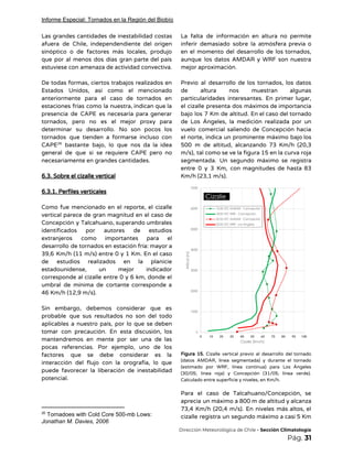 Informe Especial: Tornados en la Región del Biobío
Las grandes cantidades de inestabilidad costas           
afuera de Chile, independendiente del origen           
sinóptico o de factores más locales, produjo             
que por al menos dos días gran parte del país                   
estuviese con amenaza de actividad convectiva.  
 
De todas formas, ciertos trabajos realizados en             
Estados Unidos, así como el mencionado           
anteriormente para el caso de tornados en             
estaciones frías como la nuestra, indican que la               
presencia de CAPE es necesaria para generar             
tornados, pero no es el mejor proxy para               
determinar su desarrollo. No son pocos los             
tornados que tienden a formarse incluso con             
CAPE bastante bajo, lo que nos da la idea                 26
general de que si se requiere CAPE pero no                 
necesariamente en grandes cantidades. 
 
6.3. Sobre el cizalle vertical 
 
6.3.1. Perfiles verticales 
 
Como fue mencionado en el reporte, el cizalle               
vertical parece de gran magnitud en el caso de                 
Concepción y Talcahuano, superando umbrales         
identificados por autores de estudios         
extranjeros como importantes para el         
desarrollo de tornados en estación fría: mayor a               
39,6 Km/h (11 m/s) entre 0 y 1 Km. En el caso                       
de estudios realizados en la planicie           
estadounidense, un mejor indicador       
corresponde al cizalle entre 0 y 6 km, donde el                   
umbral de mínima de cortante corresponde a             
46 Km/h (12,9 m/s). 
 
Sin embargo, debemos considerar que es           
probable que sus resultados no son del todo               
aplicables a nuestro país, por lo que se deben                 
tomar con precaución. En esta discusión, los             
mantendremos en mente por ser una de las               
pocas referencias. Por ejemplo, uno de los             
factores que se debe considerar es la             
interacción del flujo con la orografía, lo que               
puede favorecer la liberación de inestabilidad           
potencial. 
 
26
Tornadoes with Cold Core 500-mb Lows:
Jonathan M. Davies, 2006
La falta de información en altura no permite               
inferir demasiado sobre la atmósfera previa o             
en el momento del desarrollo de los tornados,               
aunque los datos AMDAR y WRF son nuestra               
mejor aproximación.  
 
Previo al desarrollo de los tornados, los datos               
de altura nos muestran algunas         
particularidades interesantes. En primer lugar,         
el cizalle presenta dos máximos de importancia             
bajo los 7 Km de altitud. En el caso del tornado                     
de Los Ángeles, la medición realizada por un               
vuelo comercial saliendo de Concepción hacia           
el norte, indica un prominente máximo bajo los               
500 m de altitud, alcanzando 73 Km/h (20,3               
m/s), tal como se ve la figura 15 en la curva roja                       
segmentada. Un segundo máximo se registra           
entre 0 y 3 Km, con magnitudes de hasta 83                   
Km/h (23,1 m/s).  
 
Figura 15. Cizalle vertical previo al desarrollo del tornado                 
(datos AMDAR, línea segmentada) y durante el tornado               
(estimado por WRF, línea continua) para Los Ángeles               
(30/05; línea roja) y Concepción (31/05; línea verde).               
Calculado entre superficie y niveles, en Km/h. 
 
Para el caso de Talcahuano/Concepción, se           
aprecia un máximo a 800 m de altitud y alcanza                   
73,4 Km/h (20,4 m/s). En niveles más altos, el                 
cizalle registra un segundo máximo a casi 5 Km                 
​Dirección Meteorológica de Chile​ - Sección Climatología 
Pág.​ 31 
 