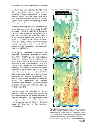 Informe Especial: Tornados en la Región del Biobío
de altura, con una magnitud de 73,3 Km/h               
(20,4 m/s). Estos valores indican que la             
atmósfera previa al desarrollo de los tornados             
presentó valores de cizalle sobre los 60 Km/h               
(16,7 m/s) prácticamente en toda la columna             
bajo los 7 Km, tal como se ve en la figura 15 en                         
líneas segmentadas.  
 
Para el momento del desarrollo del tornado, en               
donde solo tenemos los pronósticos de WRF,             
se aprecian valores de cizalle de 40 Km/h entre                 
0 y 1 Km para el caso de Los Ángeles. En el                       
caso de Concepción, el cizalle fue mayor y               
alcanzó cerca de 50 Km/h, tal como se ve en la                     
figura 15. El cizalle creció en magnitud hacia               
niveles más altos, hasta un máximo local entre               
0 y 3,5 Km para Los Ángeles y entre 0 y 4,5 Km                         
para el caso de Concepción con magnitudes             
superiores a 70 Km/h.  
 
De la figura 15 también se desprende una               
conclusión importante. Mientras en niveles         
altos WRF y AMDAR poseen magnitudes de             
cizalle muy similares (ver el máximo de las               
curvas segmentadas y continuas) a pesar de             
estar comparando horas diferentes, cerca de la             
superficie las diferencias son muchos más           
notorias y WRF parece subestimar de manera             
considerable los valores de viento y, por tanto,               
del cizalle, con diferencias entre 20 y 30 Km/h.                 
Esto podría estar dado por el hecho de que                 
justamente no estamos comparando horas         
exactas, pero también, a algunos problemas del             
modelo con representar los primeros         
kilómetros de la atmósfera, donde usualmente           
se deben aplicar parametrizaciones (de capa           
límite, por ejemplo). 
 
Otra conclusión de relevancia es que los             
máximos cercanos a la superficie, medidos por             
los vuelos comerciales, se repiten tanto para el               
caso del tornado de Los Ángeles como el de                 
Concepción. Este máximo es bastante abrupto           
y se encuentra bajo el kilómetro de altura,               
previo al desarrollo de las tormentas           
tornadogénicas.   
Figura 16. Campo espacial del cizalle vertical estimada por                 
WRF entre superficie y 880 hPa (aprox. 0-1 Km, panel a) y                       
entre superficie y 700 hPa (aprox. 0-3 Km, panel b), para las                       
22:00 UTC del 30/05. Los puntos negros representan zonas                 
con evidencia de tornados confirmados/sin confirmar. 
​Dirección Meteorológica de Chile​ - Sección Climatología 
Pág.​ 32 
 