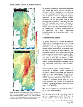 Informe Especial: Tornados en la Región del Biobío
 
Figura 17. Campo espacial del cizalle vertical estimada por                 
WRF entre superficie y 880 hPa (aprox. 0-1 Km, panel a) y                       
entre superficie y 700 hPa (aprox. 0-3 Km, panel b), para las                       
18:00 UTC del 31/05. Los puntos negros representan zonas                 
con evidencia de tornados confirmados/sin confirmar. 
No tenemos referencias climatológicas sobre si           
este cizalle es normal durante el paso de               
sistemas frontales o situaciones post-frontales,         
pero los datos parecen indicar que estamos             
ante la presencia de una magnitud de gran               
relevancia, lo que incluso generó reportes           
especiales de las aeronaves para el caso             
particular de Concepción (reportes AIREP, ver           
Fig. 7b). Además, los estudios referidos de             
tornados de estación fría en otras latitudes             
indican que magnitudes del cizalle superiores a             
40 ó 54 Km/h (11 ó 15 m/s) parecen propiciar                   
el desarrollo de estos fenómenos,         
especialmente si la cortante es entre 0 y 1 Km                   
de altitud. 
 
6.3.2. Distribución espacial 
 
Ya hemos analizado los perfiles verticales del             
cizalle sobre nuestros puntos de interés. Ahora,             
realizaremos un análisis de los campos           
espaciales, con el objetivo de determinar           
algunas particularidades de la cortante sobre           
las áreas de tornados. Se utilizó WRF para dos                 
niveles particulares: entre superficie y 880 hPa,             
que corresponde aproximadamente entre 0 y 1             
Km, y también entre superficie y 700 hPa (0 a 3                     
Km) para el caso de Los Ángeles y entre                 
superficie y 600 hPa (0 a 4 Km); puesto que los                     
análisis previos demostraron la existencia de           
otro máximo del cizalle, más o menos entre 3 y                   
4 Km. 
 
Para el primer tramo, el más cercano a la                 
superficie, el modelo estimó magnitudes         
superiores a 40 Km/h del cizalle, prácticamente             
desde el sur del Maule hasta la Región de Los                   
Lagos, tal como se ve en la figura 16a en los                     
colores amarillos. Particularmente sobre Los         
Ángeles, la magnitud oscila entre 40 y 54               
Km/h, situación que también se presenta en             
Collipulli, Yungay y San Carlos (puntos de color               
negro en la figura 16). 
 
Más al sur, el cizalle es aún mayor, superando                 
los 54 Km/h desde 38 a 42ºS. 
 
Para el nivel entre 0 y 3 Km (Fig. 16b), se                     
aprecian magnitudes sobre 54 Km/h entre el             
sur del Maule y hasta la costa interior de Los                   
​Dirección Meteorológica de Chile​ - Sección Climatología 
Pág.​ 33 
 