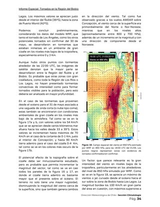 Informe Especial: Tornados en la Región del Biobío
Lagos. Los máximos valores se aprecian justo             
desde el interior del Ñuble (36ºS), hasta la zona                 
de Puerto Montt (42ºS). 
 
Podemos concluir preliminarmente,     
considerando los datos del modelo WRF, que             
tanto el tornado de Los Ángeles, como los otros                 
potenciales tornados sin confirmar del 30 de             
mayo, se desarrollaron en tormentas que           
estaban inmersas en un ambiente de gran             
cizalle en los niveles más bajos de la troposfera,                 
especialmente entre 0 y 3 Km. 
 
Aunque hubo otros puntos con tormentas           
alrededor de las 22:00 UTC, las imágenes de               
satélite denotan que la mayor parte se             
desarrollaron entre la Región del Ñuble y el               
Biobío. Es probable que otras zonas con gran               
cizalladura, como toda la Región de Los Ríos o                 
Los Lagos, no hayan presentado tormentas           
convectivas de intensidad como para formar           
tornados visibles para la población, pero esto             
debería ser analizado en mayor profundidad. 
 
En el caso de las tormentas que provenían               
desde el océano para el 31 de mayo asociado a                   
una vaguada de onda corta (o nube tipo coma),                 
estas también se encontraron con condiciones           
ambientales de gran cizalle en los niveles más               
bajo de la atmósfera. Tal como se ve en la                   
figura 17a y b, con valores sobre los 54 Km/h                   
que se se aprecian desde varios kilómetros mar               
afuera hacia los valles desde 33 a 39°S. Estos                 
valores se incrementan hasta máximos de 70             
Km/h en el caso de la cortante de 0-1 Km, justo                     
al interior de Concepción; y hasta 90 Km/h               
tierra adentro para el caso del cizalle 0-4 Km,                 
tal como se ve en los colores más oscuro de la                     
figura 17b. 
 
El potencial efecto de la topografía sobre el               
cizalle debe ser minuciosamente estudiado,         
pero es probable que permita incrementar la             
magnitud del vector, tal como se ve en casi                 
todos los paneles de la figura 16 y 17, en                   
donde el cizalle tierra adentro es bastante             
mayor que el presente sobre el océano. El               
terreno no solo tiene una mayor rugosidad,             
disminuyendo la magnitud del viento cerca de             
la superficie, sino que también genera cambios             
en la dirección del viento. Tal como fue               
observado gracias a los vuelos AMDAR sobre             
Concepción, el viento cerca de la superficie era               
primordialmente del Norte o Nor-Noreste;         
mientras que en los niveles altos           
(aproximadamente entre 800 y 700 hPa),           
además de un incremento en la magnitud y con                 
una dirección de componente desde el           
Noroeste. 
 
 
Figura 18. Campo espacial del viento en 850 hPa estimado                   
por WRF en 850 hPa, para las 18:00 UTC del 31/05. Los                       
puntos negros representan zonas con evidencia de             
tornados confirmados/sin confirmar. 
 
Un factor que parece relevante es la gran               
intensidad del viento en niveles bajos de la               
troposfera, particularmente en los alrededores         
del nivel de 850 hPa simulado por WRF. Como                 
se ve en la figura 18, se aprecia un máximo de                     
vientos o jet curvado desde el océano hacia el                 
sur sobre la zona de Biobío hasta Los Lagos. La                   
magnitud bordea los 100 Km/h en gran parte               
del área en cuestión, con máximos superiores a               
​Dirección Meteorológica de Chile​ - Sección Climatología 
Pág.​ 34 
 