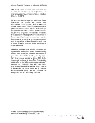 Informe Especial: Tornados en la Región del Biobío
110 Km/h. Este máximo está separado del             
máximo de vientos en altura (corriente en             
chorro) que se encuentra a una latitud más baja                 
(al norte de 30°S). 
 
Surgen muchas interrogantes respecto a si esta             
intensidad de cizalle es normal bajo           
condiciones post-frontales, o si en existe un             
umbral más o menos definido para identificar el               
potencial tornadogénico de una tormenta que           
se desarrolle en estos sectores. También sale a               
relucir otras preguntas relacionadas a cuantos           
tornados realmente se produjeron y cuántos no             
fueron identificados, así como también cuantas           
tormentas se formaron y no generaron ningún             
tipo de tornado a lo largo de sus horas de vida,                     
a pesar de estar inmersas en un ambiente de                 
gran cizalladura. 
 
Debemos recordar que incluso con todos los             
ingredientes conocidos (como inestabilidad y         
cizalle, entre otros), los tornados no siempre se               
presentan. En Estados Unidos, investigadores         
han determinado que cerca de un 80% de las                 
rotaciones cercanas a superficie favorables a           
desarrollar un tornado, no logran concretarse ,           27
dejando en evidencia que aún hay varios             
procesos de pequeña escala que no se conocen               
o entienden del todo, tanto en la planicie               
estadounidense como en los tornados de           
temporada fría de California y Australia. 
 
 
 
 
 
 
 
27
What we know and don’t know about tornado
formation: ​Markowski y Richardson, 2014
​Dirección Meteorológica de Chile​ - Sección Climatología 
Pág.​ 35 
 