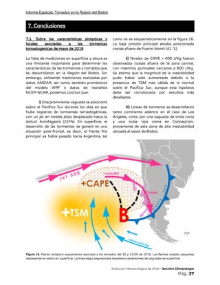 Informe Especial: Tornados en la Región del Biobío
7. Conclusiones 
 
7.1. Sobre las características sinópticas y           
locales asociadas a las tormentas         
tornadogénicas de mayo de 2019 
 
La falta de mediciones en superficie y altura es                 
una limitante importante para determinar las           
características de las tormentas y tornados que             
se desarrollaron en la Región del Biobío. Sin               
embargo, utilizando mediciones realizadas por         
datos AMDAR, así como también pronósticos           
del modelo WRF y datos de reanálisis             
NCEP-NCAR, podemos concluir que: 
 
i) ​Una prominente vaguada se posicionó           
sobre el Pacífico Sur durante los días en que                 
hubo registros de tormentas tornadogénicas,         
con un jet en niveles altos desplazado hasta la                 
latitud Antofagasta (23ºN). En superficie, el           
desarrollo de las tormentas se generó en una               
situación post-frontal, es decir, el frente frío             
principal ya había pasado hacia Argentina, tal             
como se ve esquemáticamente en la figura 16.               
La baja presión principal estaba posicionada           
costas afuera de Puerto Montt (42 °S). 
 
ii) ​Niveles de CAPE > 400 J/Kg fueron               
observados costas afuera de la zona central,             
con máximos puntuales cercanos a 800 J/Kg.             
Se estima que la magnitud de la inestabilidad               
pudo haber sido aumentada debido a la             
presencia de TSM más cálida de lo normal               
sobre el Pacífico Sur, aunque esta hipótesis             
debe ser corroborada por estudios más           
detallados. 
 
iii) Líneas de tormenta se desarrollaron           
tanto continente adentro en el caso de Los               
Ángeles, como por una vaguada de onda corta               
y una nube tipo coma en Concepción,             
proveniente de esta zona de alta inestabilidad             
ubicada al oeste de Biobío. 
 
Figura 16. Patrón sinóptico esquemático asociado a los tornados del 30 y 31/05 de 2019. Las flechas rosadas pequeñas                                     
representan el viento en superficie. La línea negra segmentada representa extensiones de vaguadas en superficie. 
​Dirección Meteorológica de Chile​ - Sección Climatología 
Pág.​ 37 
 