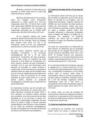 Informe Especial: Tornados en la Región del Biobío
iii) Antes y durante el desarrollo de los               
tornados, el CAPE oscila entre 0 y 200 J/Kg                 
sobre las zonas en cuestión. 
 
iv) Antes del desarrollo de los tornados,             
tanto Los Ángeles como Concepción         
registraron un cizalle vertical (0-1 Km) con             
magnitudes entre 65 y 75 Km/h (18,1 y 20,8                 
m/s) según datos AMDAR. Para los momentos             
en que se desarrollaron los tornados, las             
magnitudes estimadas por el modelo WRF           
oscilan entre 50 y 60 Km/h (13,9 y 16,7 m/s).  
 
v) Un segundo máximo del cizalle           
vertical se observa tanto antes como durante el               
desarrollo de los tornados. Para Los Ángeles             
este máximo está entre 0-3 Km y en               
Concepción entre 0-4 Km. Las magnitudes           
oscilan entre 71 y 83 Km/h (19,8 y 23,1 m/s).  
 
De esta forma, podemos concluir que la             
atmósfera circundante a las tormentas         
tornadogénicas del 30 y 31 de mayo             
presentaron condiciones de baja buoyancia,         
pero de gran cizalle. La magnitud de estas               
cortantes, si bien deben ser comparadas con             
otros eventos, parecen de gran intensidad y             
coinciden con lo que han encontrado otros             
estudios de tornados en zonas similares a             
nuestro país. Es por que esto que una potencial                 
hipótesis sobre el origen de los tornados tiene               
que ver con que, independiente del origen de la                 
tormenta, si esta se encuentra en un medio               
ambiente de gran cizalle entre 0 y 1 Km de                   
altitud, podría alcanzar un potencial         
tornadogénico suficiente para el desarrollo de           
estos fenómenos. 
 
Es importante recordar que los tornados son             
fenómenos infrecuentes en nuestro país. Para           
poder identificar umbrales de cizalle, CAPE u             
otro indicador, es necesario realizar estudios           
que consideren a los otros eventos de tornado               
sucedidos en el sur de Chile y cruzarlo con                 
información meteorológica disponible. De esta         
forma, se podrá a llegar a concluir patrones               
meteorológicos más robustos y más completos           
de los casos de tormentas tornadogénicas,           
aunque es probable que el número de eventos               
se vuelva una limitante a nivel estadístico. 
7.2. Sobre los tornados del 30 y 31 de mayo de                     
2019 
 
La información oficial confirma que al menos             
dos tornados se registraron entre el 30 y 31 de                   
Mayo: Un tornado en Los Ángeles y otro en                 
Talcahuano/Concepción. Algunos reportes de       
ONEMI, así como también de redes sociales y               
medios de comunicación, indican que otros           
cinco fenómenos asociado a daños materiales           
en casas y árboles, podrían haber sido             
tornados, afectando a diferentes localidades         
entre la Región del Maule y la Región de La                   
Araucanía. Sin embargo, no podemos         
confirmar por ahora que se trataran de             
tornados y no algún otro fenómeno asociado a               
tormentas severas.  
 
Tal como fue mencionado en el desarrollo de               
este informe, se determinó que la intensidad             
del tornado de Los Ángeles fue de EF-2, con                 
vientos máximos estimados entre 178 y 217             
Km/h. El tornado recorrió una trayectoria           
zig-zag norte-sur en el sector Nororiente de la               
ciudad y aproximadamente por 5 Km, con una               
duración estimada entre 7 y 8 minutos. 
 
En el caso del tornado de Concepción, alcanzó               
la categoría EF-1 y recorrió cerca de 17,7 Km                 
en 15 minutos aproximadamente. Nacido sobre           
mar, correspondió inicialmente a una tromba           
marina, pero al avanzar sobre tierra la             
nomenclatura oficial y correcta corresponde a           
tornado. Datos en superficie, medidos a menos             
de 1 Km del tornado, registraron vientos             
instantáneos entre 92 y 102 Km/h. La             
velocidad de viento máxima estimada, según la             
escala mejorada de Fujita, osciló entre 137 y               
177 Km/h. 
 
En ambos casos, se trató de tornados de               
características saltatorias (​skipping tornado) y         
multivórtice, lo que explica la forma del patrón               
de daños en edificaciones, árboles y vehículos a               
lo largo de las trayectorias. 
 
7.3. Sobre las mediciones meteorológicas 
 
La importancia de entender con exactitud           
cuáles fueron las causas y orígenes de los               
​Dirección Meteorológica de Chile​ - Sección Climatología 
Pág.​ 38 
 