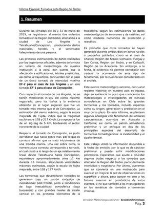 Informe Especial: Tornados en la Región del Biobío
1. Resumen 
 
Durante las jornadas del 30 y 31 de mayo de                   
2019, se registraron al menos dos violentos             
tornados en la Región del Biobío, afectando a la                 
ciudad de Los Ángeles y         
Talcahuano/Concepción, produciendo daños     
materiales, heridos y el lamentable         
fallecimiento de una persona. 
Las primeras estimaciones de daños realizadas           
por los organismos oficiales, además de la visita               
en terreno de meteorólogos de nuestra           
institución a la zona, dan cuenta que la               
afectación a edificaciones, árboles y vehículos,           
así como la trayectoria, concuerdan con el paso               
de un único tornado de intensidad máxima             
EF-2 para el caso de Los Ángeles y un solo                   
tornado​ EF-1 para el caso de Concepción​ ​. 
Con respecto al tornado de Los Ángeles, no se                 
tienen mediciones in-situ del viento máximo           
registrado, pero los daños y la evidencia             
obtenida en el lugar sugieren que fue un               
tornado más intenso que el de Concepción. La               
estimación del viento máximo, según la escala             
mejorada de Fujita, indica que la magnitud             
osciló entre 178 y 217 Km/h. La trayectoria fue                 
de un zig-zag de 5 Km, bordeando el sector                 
nororiente de la ciudad. 
Respecto al tornado de Concepción, se pudo             
corroborar que nació sobre mar, por lo que es                 
correcto afirmar que se trató inicialmente de             
una tromba marina. Una vez sobre tierra, la               
nomenclatura correcta corresponde a tornado,         
el cual cruzó a lo largo de un eje relativamente                   
lineal desde Talcahuano hasta Concepción,         
recorriendo aproximadamente unos 17 Km         
durante 15 minutos, alcanzando velocidades         
máximas estimadas, según la escala de fujita             
mejorada, entre 138 y 177 Km/h. 
Las tormentas que desarrollaron tornados se           
generaron bajo un patrón sinóptico de           
inestabilidad post-frontal, junto a condiciones         
de baja inestabilidad atmosférica (baja         
buoyancia) y con grandes niveles de cizalle             
vertical en los primeros kilómetros de la             
tropósfera, según las estimaciones de datos           
meteorológicos de aeronaves y de satélites, así             
como modelos numéricos de predicción y           
reanálisis.  
Es probable que otros tornados se hayan             
generado durante ambos días en zonas rurales             
o pequeños poblados, como es el caso de               
Chanco, Región del Maule; Coihueco, Yungay y             
San Carlos, Región del Biobío, y en Collipulli,               
Región de La Araucanía. Sin embargo, a la               
fecha, la evidencia no permite corroborar con             
certeza la ocurrencia de este tipo de             
fenómenos, por lo cual no son considerados en               
el análisis. 
Este evento meteorológico extremo, del cual el             
registro histórico en nuestro país es escaso,             
deja en evidencia lo poco que conocemos los               
meteorólogos e investigadores de ciencias         
atmosféricas en Chile sobre las grandes           
tormentas y los tornados, incluido aspectos           
como su origen, generación y predicción en el               
muy corto plazo. En este informe, se plantean               
algunas analogías con fenómenos de similares           
características ocurridos en Australia y         
California; así como un patrón atmosférico           
preliminar y un enfoque en dos de los               
principales aspectos del desarrollo de         
tormentas tornadogénicas: la inestabilidad y el           
cizalle vertical. 
Este trabajo utilizó la información disponible a             
la fecha de emisión, por lo que es de carácter                   
preliminar y puede sufrir modificaciones         
posteriores. Esperamos que ayude a dilucidar           
algunas dudas respecto a los tornados que             
afectaron la Región del Biobío, particularmente           
intensidad y trayectoria. Por último, queremos           
que se convierta en una motivación para             
avanzar en mejorar la red de observaciones en               
superficie y altura, para apoyar no solo a los                 
futuros avances en pronósticos de estos           
eventos, si no que también a los investigadores               
en las temáticas de tornados y tormentas             
chilenas.
​Dirección Meteorológica de Chile​ - Sección Climatología 
Pág.​ 3 
 