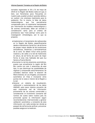 Informe Especial: Tornados en la Región del Biobío
tornados registrados el 30 y 31 de mayo de                 
2019 en la Región del Biobío radica en que, si                   
bien, son fenómenos poco frecuentes en           
nuestro país, pueden producir grandes daños y             
se vuelven una amenaza importante para la             
población. Por lo mismo, la falta de datos               
meteorológicos, que fue parcialmente       
compensada pero no totalmente reemplazada         
por información de modelos meteorológicos y           
de aviones comerciales, debe ser tomada a             
consideración tanto para el análisis de           
pronósticos tipo “now-casting” como para la           
investigación climatológica, por lo que se           
propone: 
 
●Implementar el lanzamiento de radiosondas         
en la Región del Biobío, específicamente           
desde el Aeródromo Carriel Sur, de tal forma               
de poseer mayor detalle de las condiciones             
atmosféricas, dinámicas y termodinámicas       
de la zona. Se deben incluir otros puntos               
costeros y de valles a la red de mediciones                 
en altura, de tal forma de cubrir de mejor                 
forma el área más habitada del país (La               
Serena a Puerto Montt). 
●Aumentar la red de estaciones automáticas,           
puesto que actualmente la región del Bío             
Bío cuenta con solo 2 estaciones de este               
tipo, lo que disminuye las posibilidades de             
registrar y comprender estos fenómenos. Se           
considera esencial volver la estación de           
María Dolores, en Los Ángeles, una estación             
automática en línea e incorporar otros           
puntos de la costa e interior de la Región a                   
la red. 
●Generar un sistema de visualización,         
calibración y automatización de los datos           
AMDAR, para sacar máximo provecho de           
esta importante red de información         
proveniente de los aviones comerciales y           
considerando el incremento constante del         
número de vuelos sobre nuestro país. Es             
primordial ajustar la información según         
recomendaciones internacionales y generar       
validación automática y constante de esta           
información con radio-sondas (en donde se           
posean) de tal forma de verificar y encontrar               
posibles sesgos en la medición. 
 
 
​Dirección Meteorológica de Chile​ - Sección Climatología 
Pág.​ 39 
 
