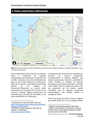 Informe Especial: Tornados en la Región del Biobío
2. Datos, mediciones y definiciones 
 
 
Figura 1. Área de estudio. Zonas afectadas por eventos tipo tornado/trombas en la Región del Biobío. ​*Zonas                                 
con registros fehacientes. 
 
Para el desarrollo de este informe, se utilizaron               
datos y mediciones de variables         
meteorológicas de estaciones en superficie de           
la DMC , próximas a las zonas afectadas (ver               1
figura 1). ​En primera instancia, se utilizaron los               
datos de El Huertón, Liceo Agrícola y Ad. María                 
Dolores en Los Ángeles. En         
Concepción/Talcahuano se usaron datos       
provenientes de la estación Ad. Carriel Sur. Se               
ocuparon, además, registros preliminares de         
estaciones de La Armada de Chile (tabla 1), así                 
como de INPESCA en Talcahuano. 2
1
Estaciones en Línea de la DMC. Sitio web:
https://climatologia.meteochile.gob.cl/application/in
dex/menuTematicoEmas
2
INPESCA: Instituto Pesquero. Sitio web de
estación meteorológica:
http://www.inpesca.cl/meteo/
Consideramos las observaciones realizadas por         
sensores de aviones comerciales,       
correspondiente al sistema AMDAR , que         3
registra temperatura, dirección y velocidad de           
viento. También se consideró los reportes           
emitidos por aeronaves comerciales, conocidos         
como AIREP , para la variable de viento y que                 4
son generados por los pilotos cuando           
consideran que se registran situaciones         
meteorológicas que pueden afectar la         
navegación aérea. 
 
Parte importante del análisis incluyó imágenes           
del satélite GOES-16 en sus múltiples canales,             
3
AMDAR: Aircraft Meteorological Data Relay.
4
AIREP: Aircraft Report. Corresponde al reporte
de fenómenos meteorológicos adversos emitido
por aeronaves comerciales.
​Dirección Meteorológica de Chile​ - Sección Climatología 
Pág.​ 5 
 