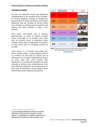 Informe Especial: Tornados en la Región del Biobío
¿Tornado o tromba? 
 
No hay una definición exacta que diferencie             
completamente a las trombas de los tornados.             
En muchos aspectos, trombas y tornados son             
prácticamente el mismo fenómeno, con la gran             
diferencia que las trombas se forman sobre             
mar. Es decir, su embudo toca la superficie del                 
océano, así como también un lago o mar               
interior . 8
 
Para evitar confusiones con el nombre,           
generalmente se utiliza el término tornado           
como el principal: Si un tornado nace sobre               
mar, es correcto llamar al fenómeno como             
tromba marina, pero no deja de ser un tornado.                 
Si nace sobre tierra, el concepto correcto es               
tornado.  
 
¿Qué ocurre si un tornado nace sobre mar,               
como tromba marina, y luego ingresa a tierra?               
Lo correcto en este caso es indicar que el                 
fenómeno es un tornado, independiente de que             
su inicio haya sido como tromba. Esta             
clasificación no es del todo completa y en otras                 
latitudes se utilizan otras nomenclaturas. Pero           
esta definición preliminar nos ayuda a tener un               
poco más de claridad en cómo clasificar estos               
fenómenos y evitar mayores confusiones. 
 
 
 
 
 
 
 
 
8
La enciclopedia Britannica posee una buena
definición y discusión del concepto “tromba
marina”, o waterspout en inglés, mostrando las
diferencias conocidas con los tornados. ​Link​.
 
Tabla 2.​ Descripción básica de la escala mejorada de Fujita, 
daños generales y máximos de viento. Fuente: 
MeteochileBlog 
 
 
​Dirección Meteorológica de Chile​ - Sección Climatología 
Pág.​ 7 
 