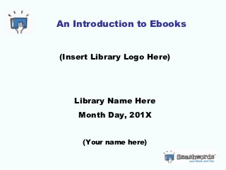 An Introduction to Ebooks


(Insert Library Logo Here)




   Library Name Here
    Month Day, 201X


     (Your name here)
 