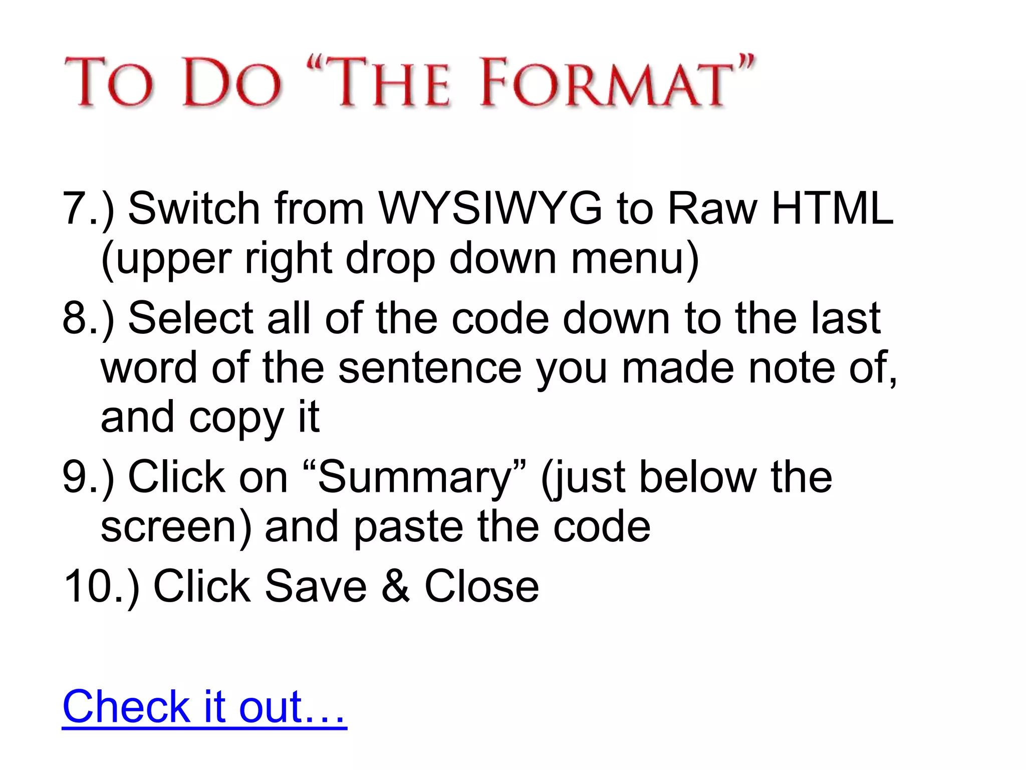 To Do “The Format”7.) Switch from WYSIWYG to Raw HTML (upper right drop down menu)8.) Select all of the code down to the last word of the sentence you made note of, and copy it9.) Click on “Summary” (just below the screen) and paste the code10.) Click Save & CloseCheck it out… 