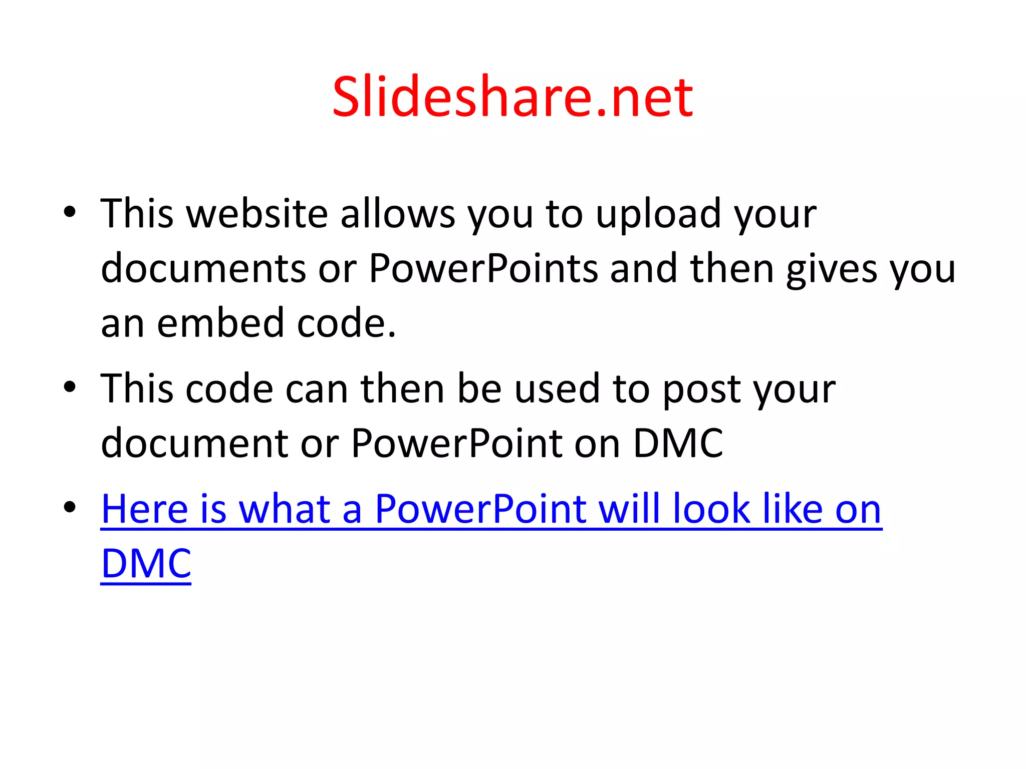 Slideshare.netThis website allows you to upload your documents or PowerPoints and then gives you an embed code.This code can then be used to post your document or PowerPoint on DMCHere is what a PowerPoint will look like on DMC