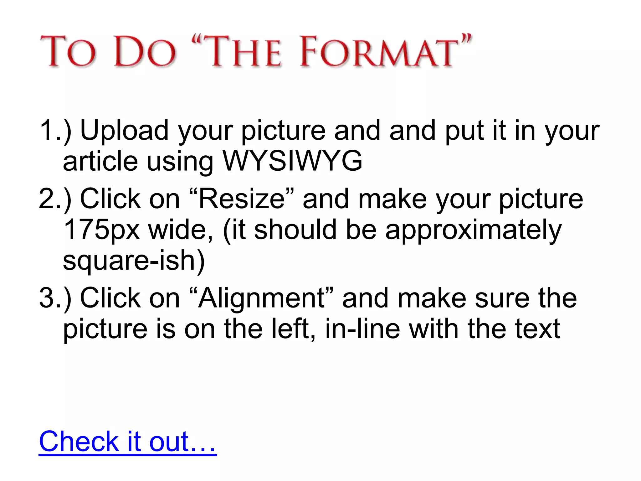 To Do “The Format”1.) Upload your picture and and put it in your article using WYSIWYG2.) Click on “Resize” and make your picture 175px wide, (it should be approximately square-ish)3.) Click on “Alignment” and make sure the picture is on the left, in-line with the textCheck it out… 