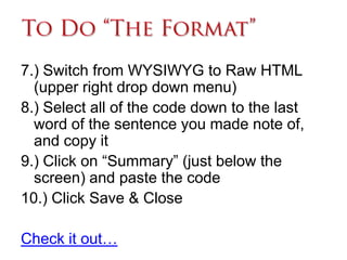 7.) Switch from WYSIWYG to Raw HTML
  (upper right drop down menu)
8.) Select all of the code down to the last
  word of the sentence you made note of,
  and copy it
9.) Click on “Summary” (just below the
  screen) and paste the code
10.) Click Save & Close

Check it out…
 
