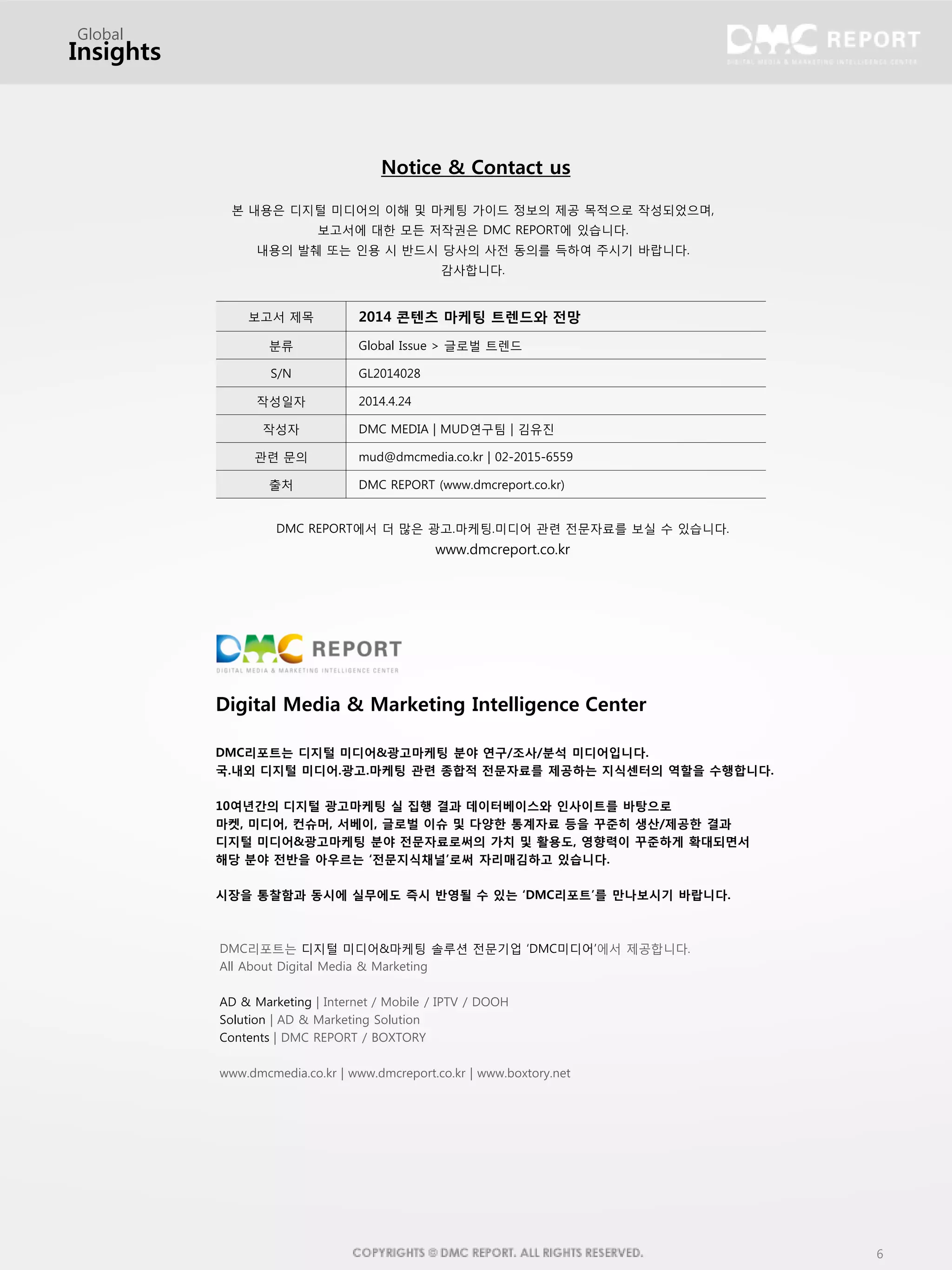 6
본 내용은 디지털 미디어의 이해 및 마케팅 가이드 정보의 제공 목적으로 작성되었으며,
보고서에 대한 모든 저작권은 DMC REPORT에 있습니다.
내용의 발췌 또는 인용 시 반드시 당사의 사전 동의를 득하여 주시기 바랍니다.
감사합니다.
보고서 제목 2014 콘텐츠 마케팅 트렌드와 전망
분류 Global Issue > 글로벌 트렌드
S/N GL2014028
작성일자 2014.4.24
작성자 DMC MEDIA | MUD연구팀 | 김유진
관련 문의 mud@dmcmedia.co.kr | 02-2015-6559
출처 DMC REPORT (www.dmcreport.co.kr)
Notice & Contact us
DMC REPORT에서 더 많은 광고.마케팅.미디어 관련 전문자료를 보실 수 있습니다.
www.dmcreport.co.kr
Digital Media & Marketing Intelligence Center
DMC리포트는 디지털 미디어&광고마케팅 분야 연구/조사/분석 미디어입니다.
국.내외 디지털 미디어.광고.마케팅 관련 종합적 전문자료를 제공하는 지식센터의 역할을 수행합니다.
10여년간의 디지털 광고마케팅 실 집행 결과 데이터베이스와 인사이트를 바탕으로
마켓, 미디어, 컨슈머, 서베이, 글로벌 이슈 및 다양한 통계자료 등을 꾸준히 생산/제공한 결과
디지털 미디어&광고마케팅 분야 전문자료로써의 가치 및 활용도, 영향력이 꾸준하게 확대되면서
해당 분야 전반을 아우르는 ‘전문지식채널’로써 자리매김하고 있습니다.
시장을 통찰함과 동시에 실무에도 즉시 반영될 수 있는 ‘DMC리포트’를 만나보시기 바랍니다.
DMC리포트는 디지털 미디어&마케팅 솔루션 전문기업 ‘DMC미디어’에서 제공합니다.
All About Digital Media & Marketing
AD & Marketing | Internet / Mobile / IPTV / DOOH
Solution | AD & Marketing Solution
Contents | DMC REPORT / BOXTORY
www.dmcmedia.co.kr | www.dmcreport.co.kr | www.boxtory.net
Global
Insights
 