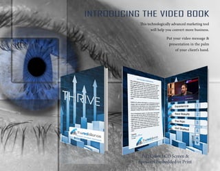 INTRODUCING THE VIDEO BOOK
This technologically advanced marketing tool
will help you convert more business.
Put your video message &
presentation in the palm
of your client’s hand.
Full Color LCD Screen &
Speakers Embedded in Print
 