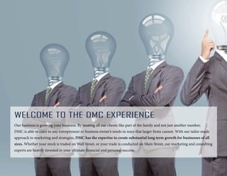 Welcome To the DMC Experience
Our business is growing your business. By treating all our clients like part of the family and not just another number,
DMC is able to cater to any entrepreneur or business owner’s needs in ways that larger firms cannot. With our tailor-made
approach to marketing and strategies, DMC has the expertise to create substantial long term growth for businesses of all
sizes. Whether your stock is traded on Wall Street, or your trade is conducted on Main Street, our marketing and consulting
experts are heavily invested in your ultimate financial and personal success.
 