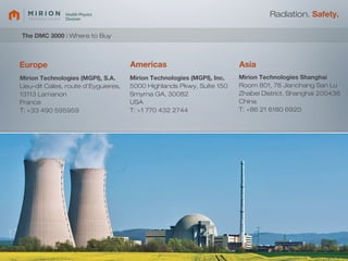 Radiation. Safety.

The DMC 3000 | Where to Buy



Europe                               Americas                           Asia
Mirion Technologies (MGPI), S.A.     Mirion Technologies (MGPI), Inc.   Mirion Technologies Shanghai
Lieu-dit Cales, route d’Eyguieres,   5000 Highlands Pkwy, Suite 150     Room 801, 78 Jianchang San Lu
13113 Lamanon                        Smyrna GA, 30082                   Zhabei District, Shanghai 200436
France                               USA                                China
T: +33 490 595959                    T: +1 770 432 2744                 T: +86 21 6180 6920
 