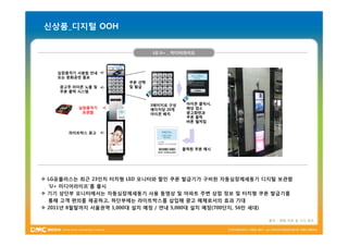신상품_디지털 OOH


                              LG U+ _ 미디어라이프



    심장충격기 사용법 안내
    또는 문화공연 홍보
                      쿠폰 선택
    광고주 아이콘 노출 및      및 발급
    쿠폰 출력 시스템


                              3페이지로 구성    아이콘 클릭시,
          심장충격기               페이지당 20개    해당 업소
           보관함                아이콘 배치      광고화면과
                                          쿠폰 출력
                                          버튼 펼쳐짐


       라이트박스 광고



                                         출력된 쿠폰 예시




v LG유플러스는 최근 23인치 터치형 LED 모니터와 할인 쿠폰 발급기가 구비된 자동심장제세동기 디지털 보관함
  ‘U+ 미디어라이프’를 출시
v 기기 상단부 모니터에서는 자동심장제세동기 사용 동영상 및 아파트 주변 상점 정보 및 터치형 쿠폰 발급기를
  통해 고객 편의를 제공하고, 하단부에는 라이트박스를 삽입해 광고 매체로서의 효과 기대
v 2011년 8월말까지 서울권역 1,000대 설치 예정 / 연내 5,000대 설치 예정(700단지, 56만 세대)

                                                         출처 – 매체 자료 및 기사 참조
 