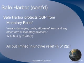 © 2008 Mudd Law Offices 10
Safe Harbor (cont’d)
Safe Harbor protects OSP from
Monetary Relief
“means damages, costs, attorneys’ fees, and any
other form of monetary payment.”
17 U.S.C. § 512(k)(2)
All but limited injunctive relief (§ 512(j))
 