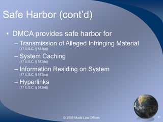 © 2008 Mudd Law Offices 11
Safe Harbor (cont’d)
• DMCA provides safe harbor for
– Transmission of Alleged Infringing Material
(17 U.S.C. § 512(a))
– System Caching
(17 U.S.C. § 512(b))
– Information Residing on System
(17 U.S.C. § 512(c))
– Hyperlinks
(17 U.S.C. § 512(d))
 