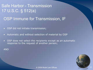 © 2008 Mudd Law Offices 12
Safe Harbor - Transmission
17 U.S.C. § 512(a)
OSP Immune for Transmission, IF
• OSP did not initiate transmission;
• Automatic and without selection of material by OSP
• OSP does not select the recipients except as an automatic
response to the request of another person;
AND
 