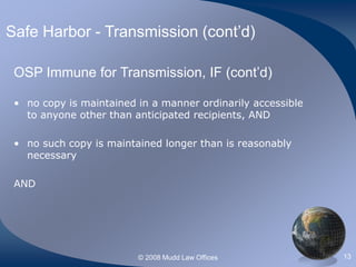 © 2008 Mudd Law Offices 13
Safe Harbor - Transmission (cont’d)
OSP Immune for Transmission, IF (cont’d)
• no copy is maintained in a manner ordinarily accessible
to anyone other than anticipated recipients, AND
• no such copy is maintained longer than is reasonably
necessary
AND
 