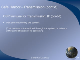 © 2008 Mudd Law Offices 14
Safe Harbor - Transmission (cont’d)
OSP Immune for Transmission, IF (cont’d)
• OSP does not modify the content
(“the material is transmitted through the system or network
without modification of its content.”)
 
