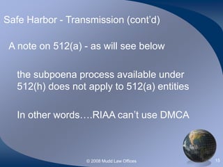 © 2008 Mudd Law Offices 15
Safe Harbor - Transmission (cont’d)
A note on 512(a) - as will see below
the subpoena process available under
512(h) does not apply to 512(a) entities
In other words….RIAA can’t use DMCA
 