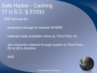 © 2008 Mudd Law Offices 16
Safe Harbor - Caching
17 U.S.C. § 512(b)
OSP immune for
temporary storage of material WHERE
material made available online by Third Party (A)
who transmits material through system to Third Party
(B) at (B)’s direction
AND
 