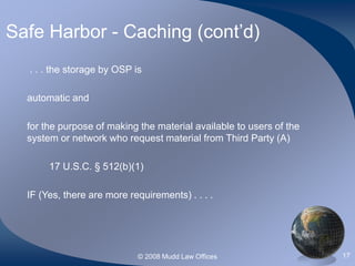 © 2008 Mudd Law Offices 17
Safe Harbor - Caching (cont’d)
. . . the storage by OSP is
automatic and
for the purpose of making the material available to users of the
system or network who request material from Third Party (A)
17 U.S.C. § 512(b)(1)
IF (Yes, there are more requirements) . . . .
 
