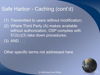 © 2008 Mudd Law Offices 18
Safe Harbor - Caching (cont’d)
(1) Transmitted to users without modification;
(2) Where Third Party (A) makes available
without authorization, OSP complies with
512(c)(3) take down procedures;
(3) AND . . .
Other specific terms not addressed here
 