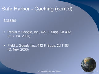 © 2008 Mudd Law Offices 19
Safe Harbor - Caching (cont’d)
Cases
• Parker v. Google, Inc., 422 F. Supp. 2d 492
(E.D. Pa. 2006)
• Field v. Google Inc., 412 F. Supp. 2d 1106
(D. Nev. 2006)
 