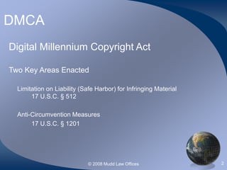 © 2008 Mudd Law Offices 2
DMCA
Digital Millennium Copyright Act
Two Key Areas Enacted
Limitation on Liability (Safe Harbor) for Infringing Material
17 U.S.C. § 512
Anti-Circumvention Measures
17 U.S.C. § 1201
 