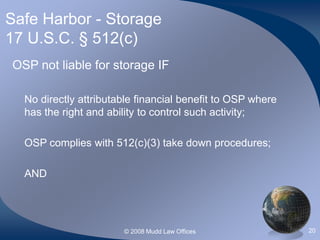 © 2008 Mudd Law Offices 20
Safe Harbor - Storage
17 U.S.C. § 512(c)
OSP not liable for storage IF
No directly attributable financial benefit to OSP where
has the right and ability to control such activity;
OSP complies with 512(c)(3) take down procedures;
AND
 