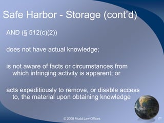 © 2008 Mudd Law Offices 21
Safe Harbor - Storage (cont’d)
AND (§ 512(c)(2))
does not have actual knowledge;
is not aware of facts or circumstances from
which infringing activity is apparent; or
acts expeditiously to remove, or disable access
to, the material upon obtaining knowledge
 